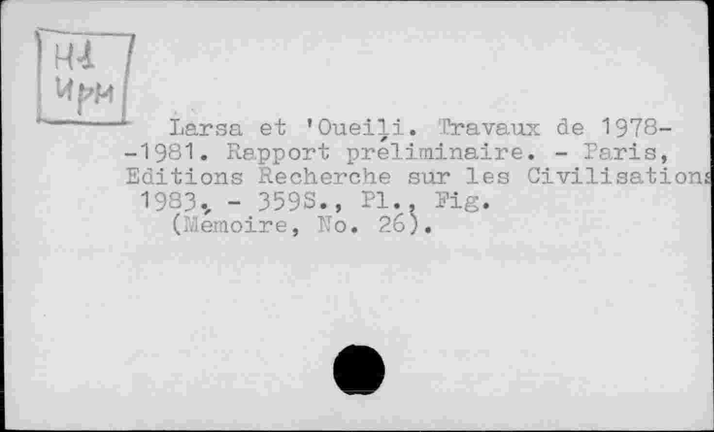 ﻿Larsa et ’Oueili. Travaux de 1978--1981. Rapport préliminaire. - Paris, Editions Recherche sur les Civilisation
1983., - 359S., PI., Fig.
(Mémoire, No. 26).